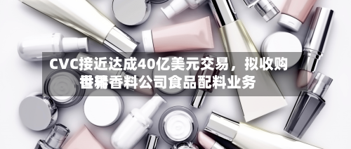 CVC接近达成40亿美元交易	，拟收购世界香精香料公司食品配料业务-第2张图片