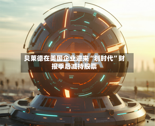 贝莱德在美国企业迎来“划时代	”财报季后减持股票-第2张图片