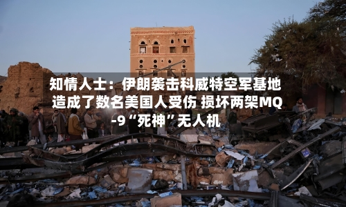 知情人士：伊朗袭击科威特空军基地造成了数名美国人受伤 损坏两架MQ-9“死神”无人机-第2张图片