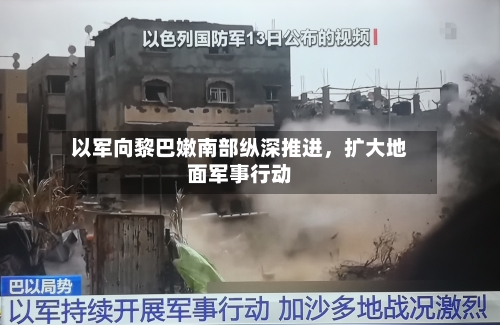 以军向黎巴嫩南部纵深推进，扩大地面军事行动-第2张图片