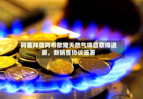 阿塞拜疆阿布歇隆天然气项目取得进展，新销售协议签署-第2张图片