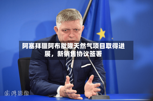 阿塞拜疆阿布歇隆天然气项目取得进展	，新销售协议签署-第3张图片