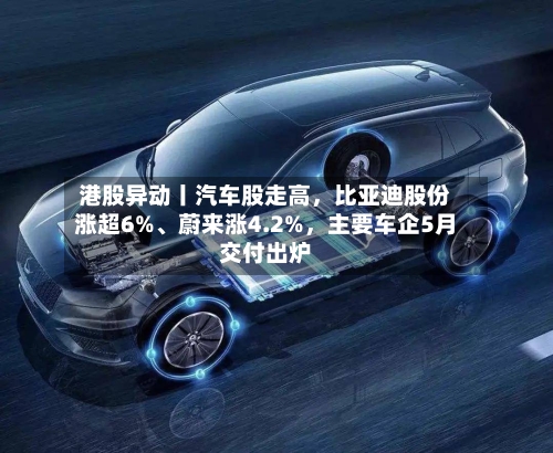 港股异动丨汽车股走高	，比亚迪股份涨超6%、蔚来涨4.2%，主要车企5月交付出炉-第2张图片