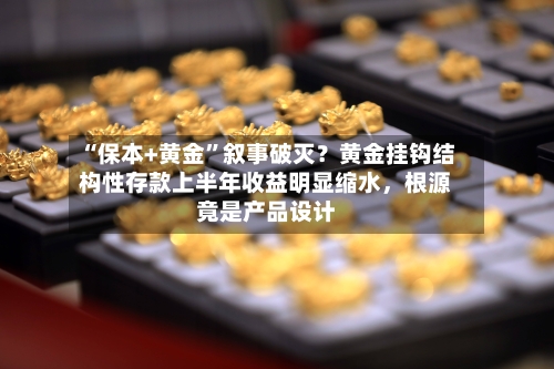 “保本+黄金	”叙事破灭？黄金挂钩结构性存款上半年收益明显缩水	，根源竟是产品设计-第2张图片