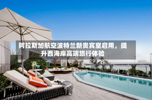 阿拉斯加航空波特兰新贵宾室启用	，提升西海岸高端旅行体验-第2张图片