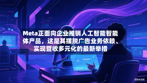 Meta正面向企业推销人工智能智能体产品，这是其摆脱广告业务依赖、实现营收多元化的最新举措-第2张图片