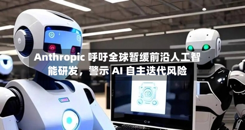 Anthropic 呼吁全球暂缓前沿人工智能研发	，警示 AI 自主迭代风险-第2张图片