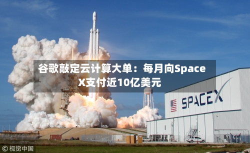 谷歌敲定云计算大单:每月向SpaceX支付近10亿美元-第2张图片