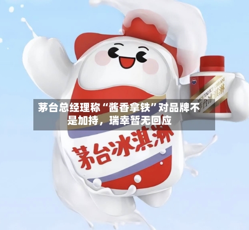 茅台总经理称“酱香拿铁	”对品牌不是加持，瑞幸暂无回应-第3张图片