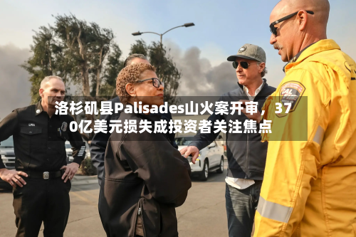 洛杉矶县Palisades山火案开审，370亿美元损失成投资者关注焦点-第2张图片