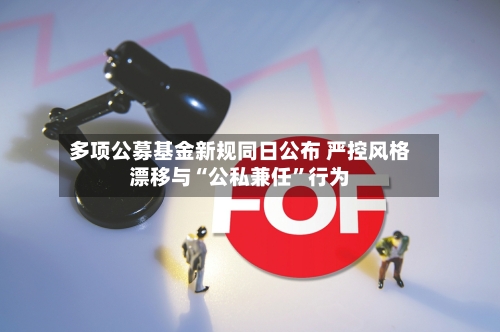 多项公募基金新规同日公布 严控风格漂移与“公私兼任”行为-第2张图片