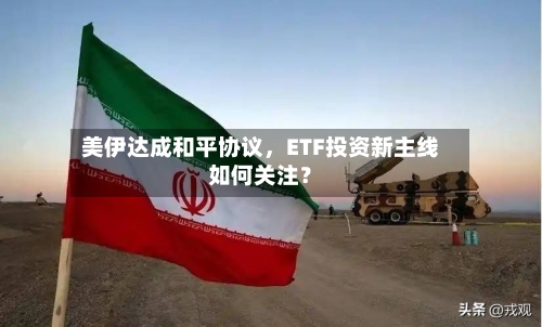 美伊达成和平协议，ETF投资新主线如何关注？-第2张图片