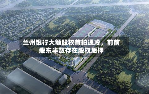 兰州银行大额股权首拍遇冷	，前前十股东半数存在股权质押-第3张图片