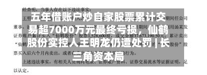 五年借账户炒自家股票累计交易超7000万元最终亏损，仙鹤股份实控人王明龙仍遭处罚 | 长三角资本局-第3张图片
