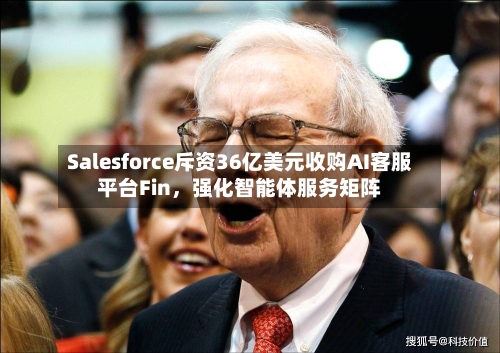 Salesforce斥资36亿美元收购AI客服平台Fin，强化智能体服务矩阵-第3张图片