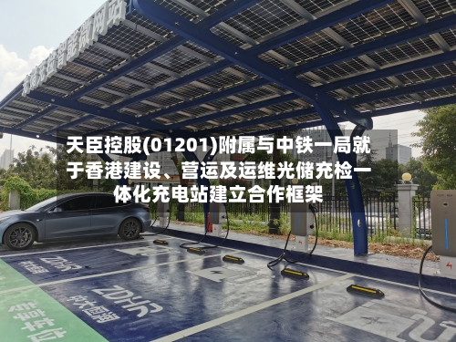 天臣控股(01201)附属与中铁一局就于香港建设	、营运及运维光储充检一体化充电站建立合作框架-第3张图片