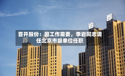 首开股份：因工作需要，李岩同志调任北京市级单位任职-第2张图片