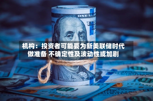 机构：投资者可能要为新美联储时代做准备 不确定性及波动性或加剧-第2张图片