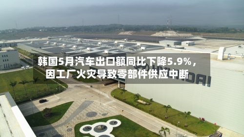 韩国5月汽车出口额同比下降5.9%，因工厂火灾导致零部件供应中断-第2张图片