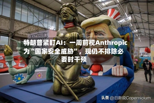 特朗普紧盯AI：一周前视Anthropic为“国家安全威胁”，现仍不排除必要时干预-第2张图片