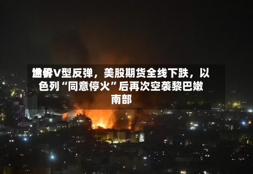 世界油价V型反弹，美股期货全线下跌，以色列“同意停火”后再次空袭黎巴嫩南部-第2张图片