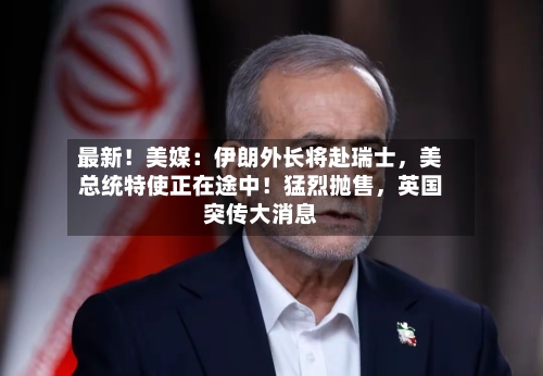 最新！美媒：伊朗外长将赴瑞士	，美总统特使正在途中！猛烈抛售，英国突传大消息-第3张图片