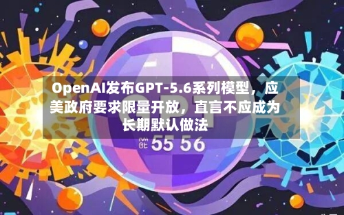 OpenAI发布GPT-5.6系列模型	，应美政府要求限量开放，直言不应成为长期默认做法-第3张图片