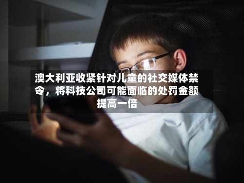 澳大利亚收紧针对儿童的社交媒体禁令，将科技公司可能面临的处罚金额提高一倍-第3张图片