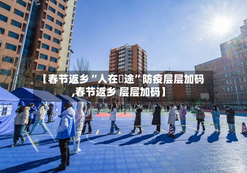 【春节返乡“人在囧途”防疫层层加码,春节返乡 层层加码】-第3张图片
