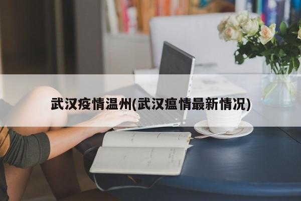 武汉疫情温州(武汉瘟情最新情况)