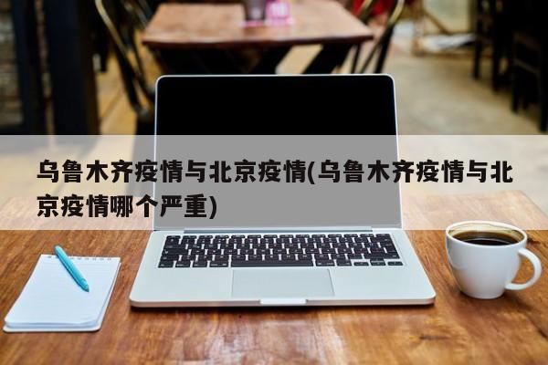 乌鲁木齐疫情与北京疫情(乌鲁木齐疫情与北京疫情哪个严重)
