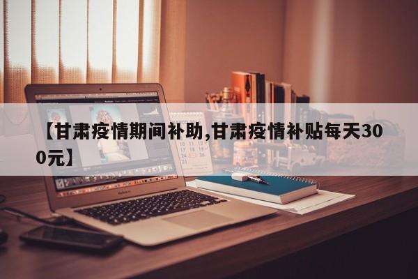 【甘肃疫情期间补助,甘肃疫情补贴每天300元】