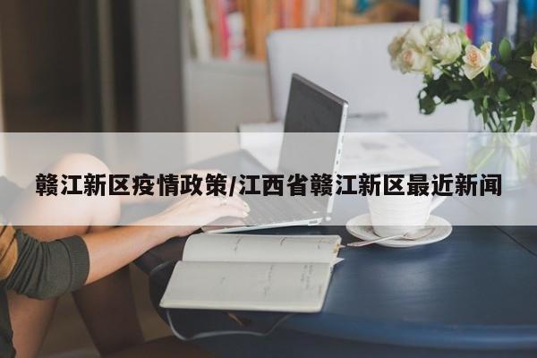 赣江新区疫情政策/江西省赣江新区最近新闻