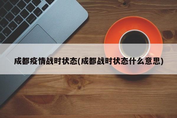 成都疫情战时状态(成都战时状态什么意思)