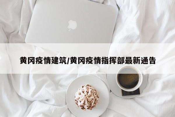 黄冈疫情建筑/黄冈疫情指挥部最新通告