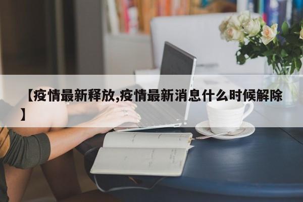 【疫情最新释放,疫情最新消息什么时候解除】