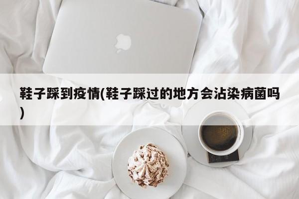 鞋子踩到疫情(鞋子踩过的地方会沾染病菌吗)