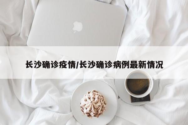 长沙确诊疫情/长沙确诊病例最新情况